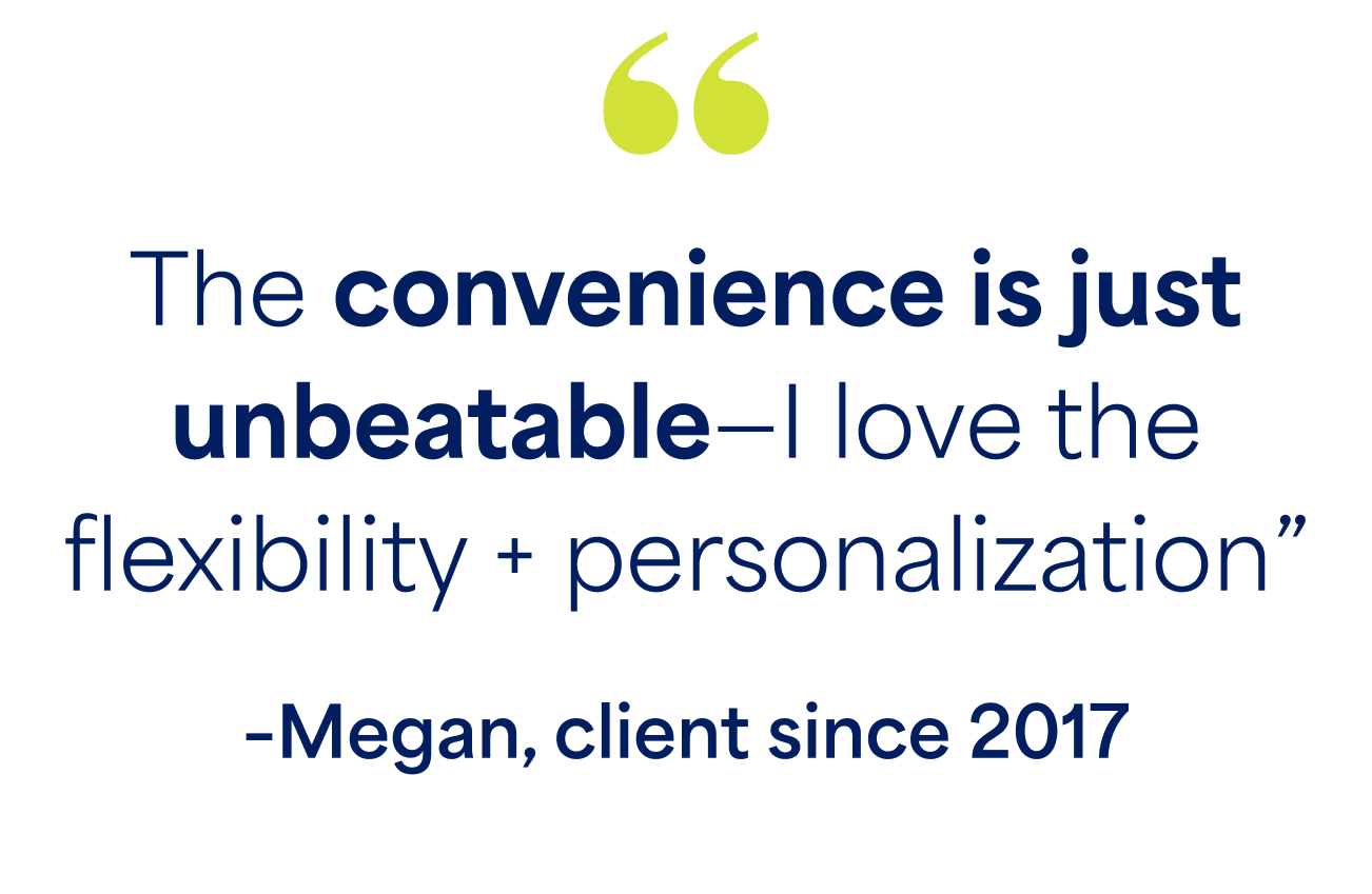 "The convenience is just unbeatable-i love the flexibility + personalization" -Megan, client since 2017