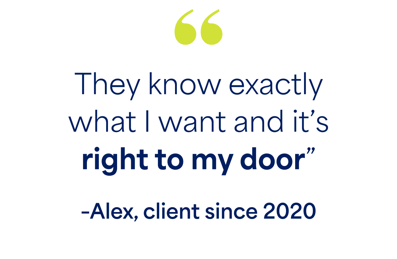 "They know exactly what I want and it's right to my door" -Alex, client since 2020